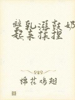 双乳涨鼓奶头翘起来揉捏