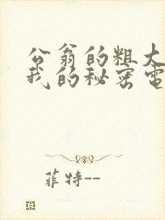 公翁的粗大放进我的秘密电影