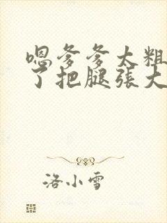 嗯爹爹太粗太长了把腿张大点