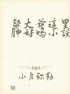 帮大爷这里消消肿好吗小说