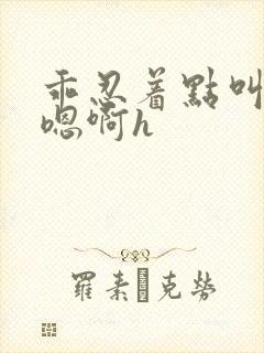 乖忍着点叫出来嗯啊h