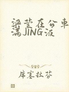 梁莹在公车被灌满JING液