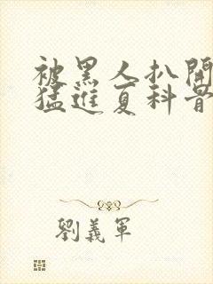 被黑人扒开双腿猛进夏科骨科