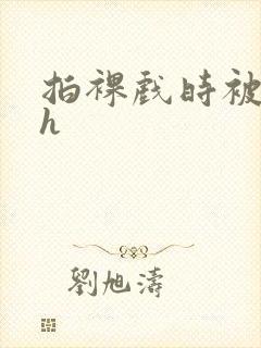 拍裸戏时被c了h