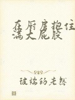 在厨房抱住岳丰满大屁股