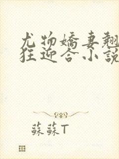 尤物娇妻翘臀疯狂迎合小说