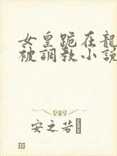 女皇跪在龙椅前被调教小说