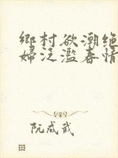 乡村欲潮绝色村妇泛滥春情