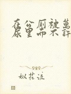 在公厕被万人C尿里面不许漏出来