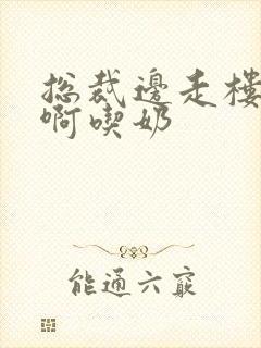 总裁边走楼梯嗯啊吃奶