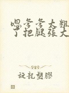 嗯爹爹太粗太长了把腿张大点