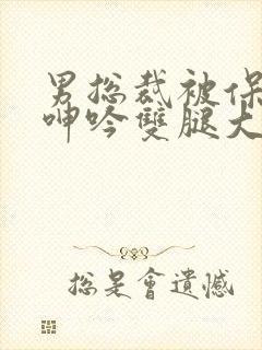 男总裁被保镖c呻吟双腿大张bl