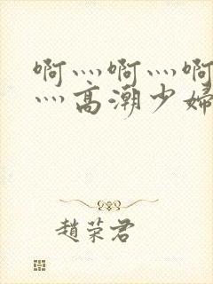 啊灬啊灬啊灬快灬高潮少妇小说