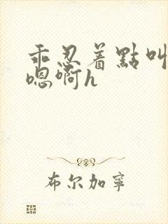 乖忍着点叫出来嗯啊h