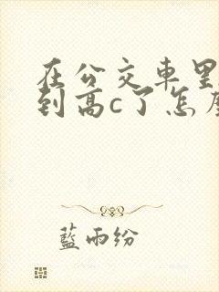 在公交车里c弄到高c了怎么办