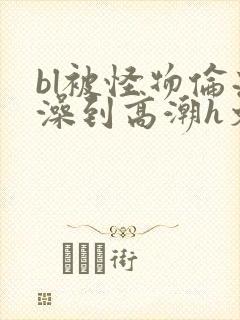 bl被怪物伦流澡到高潮h文