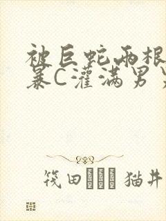 被巨蛇两根强制暴C灌满男男漫画