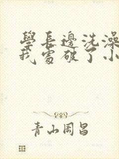 学长边洗澡边把我处破了小说