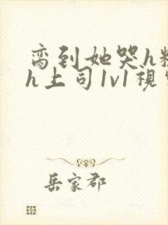 脔到她哭h粗话h上司1v1视频