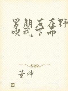 男朋友在野外猛吃我下面