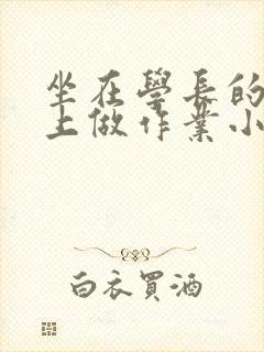 坐在学长的巨大上做作业小说