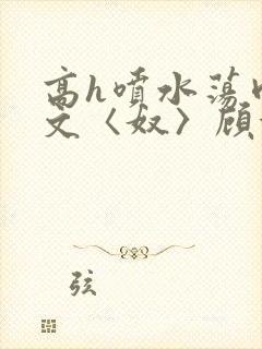 高h喷水荡肉欲文〈奴〉顾依依