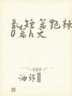 乱短篇艳辣500篇h文