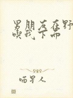 男朋友在野外猛吃我下面