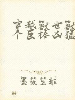 穿越兽世兽王个个巨棒凶猛