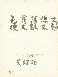 色翁荡熄又大又硬又粗又动态图