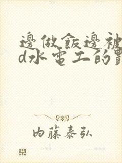 边做饭边被躁bd水电工的艳遇