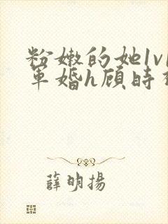 粉嫩的她1v1军婚h顾时视频