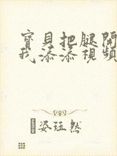 宝贝把腿开大让我添添视频