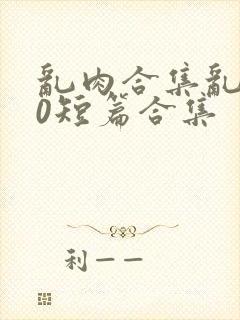 乱肉合集乱500短篇合集