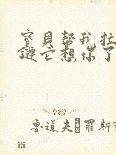 宝贝帮我拉开拉链它想你了