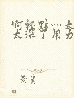 啊轻点灬太粗嗯太深了用力