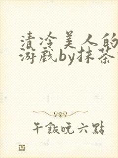 清冷美人的神奇游戏by抹茶冰沙txt