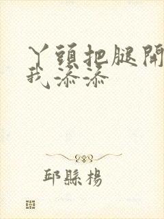 丫头把腿开大让我添添