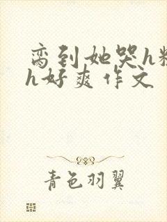 脔到她哭h粗话h好爽作文