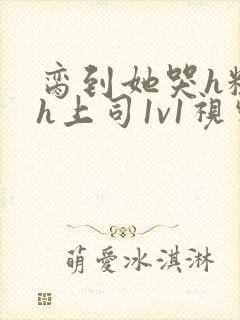 脔到她哭h粗话h上司1v1视频