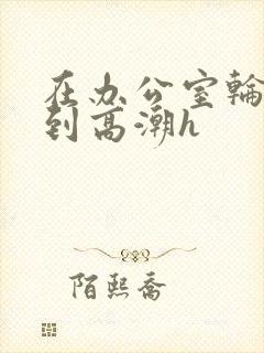 在办公室轮流澡到高潮h