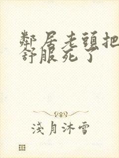 邻居老头把我弄舒服死了