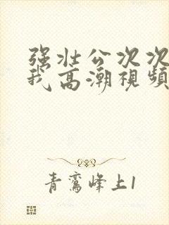 强壮公次次弄得我高潮视频