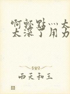 啊轻点灬太粗嗯太深了用力