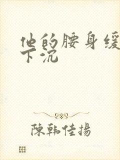 他的腰身缓慢的下沉