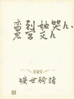 脔到她哭h小白兔宫交h