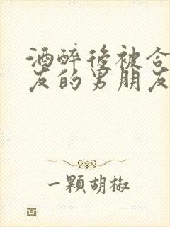 酒醉后被合租室友的男朋友睡了