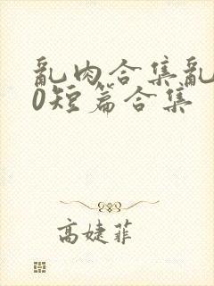 乱肉合集乱500短篇合集