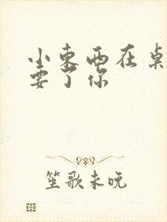 小东西在桌子上要了你