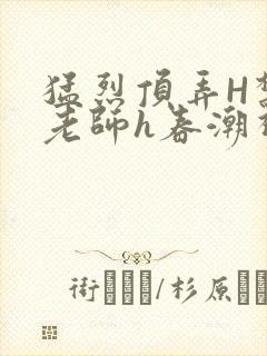 猛烈顶弄H禁欲老师h春潮视频